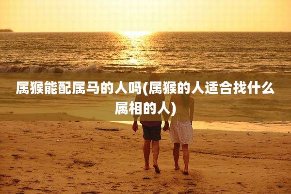 属猴能配属马的人吗(属猴的人适合找什么属相的人)