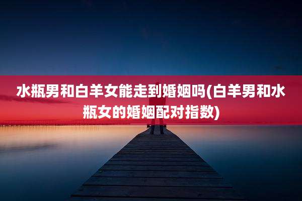 水瓶男和白羊女能走到婚姻吗(白羊男和水瓶女的婚姻配对指数)