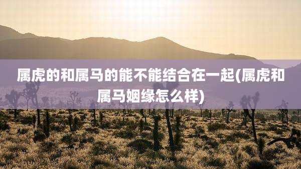 属虎的和属马的能不能结合在一起(属虎和属马姻缘怎么样)