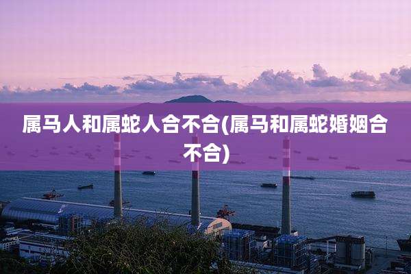 属马人和属蛇人合不合(属马和属蛇婚姻合不合)