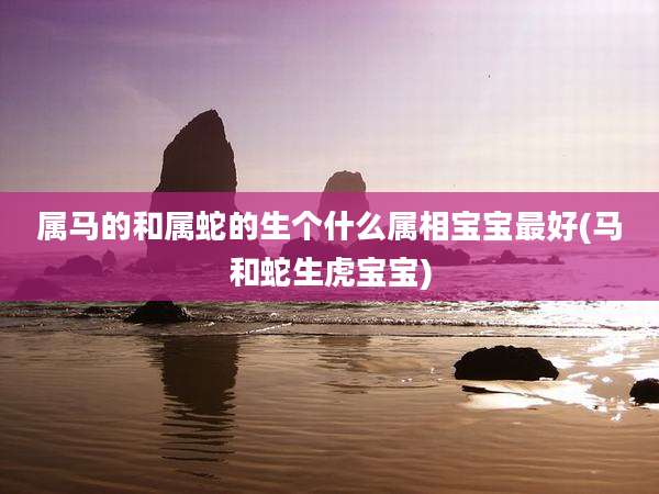 属马的和属蛇的生个什么属相宝宝最好(马和蛇生虎宝宝)