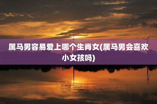 属马男容易爱上哪个生肖女(属马男会喜欢小女孩吗)