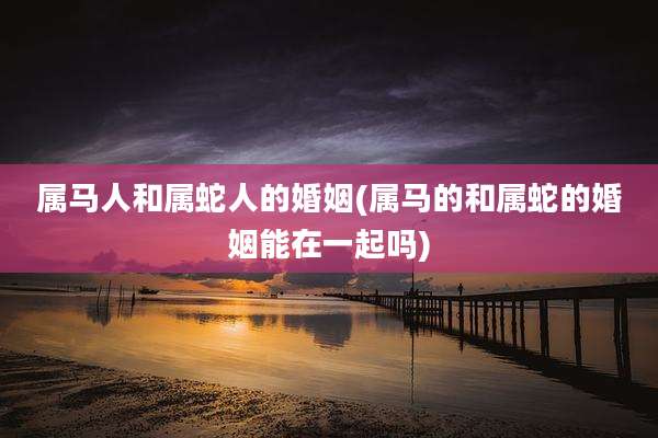 属马人和属蛇人的婚姻(属马的和属蛇的婚姻能在一起吗)