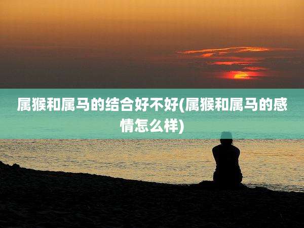 属猴和属马的结合好不好(属猴和属马的感情怎么样)