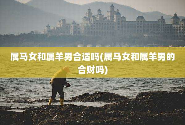 属马女和属羊男合适吗(属马女和属羊男的合财吗)