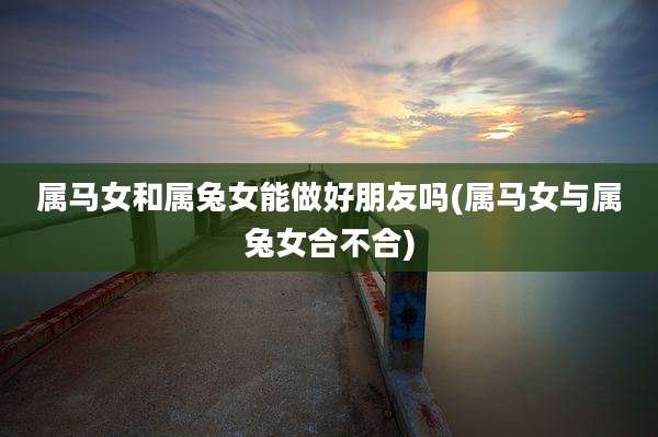 属马女和属兔女能做好朋友吗(属马女与属兔女合不合)