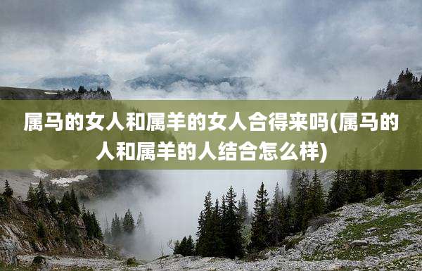 属马的女人和属羊的女人合得来吗(属马的人和属羊的人结合怎么样)
