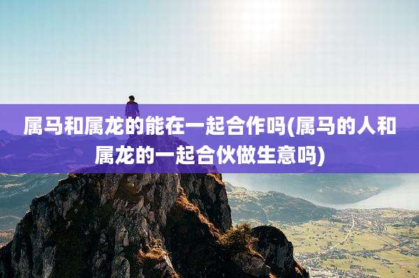 属马和属龙的能在一起合作吗(属马的人和属龙的一起合伙做生意吗)