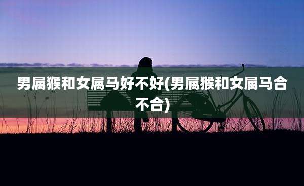 男属猴和女属马好不好(男属猴和女属马合不合)