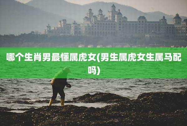 哪个生肖男最懂属虎女(男生属虎女生属马配吗)