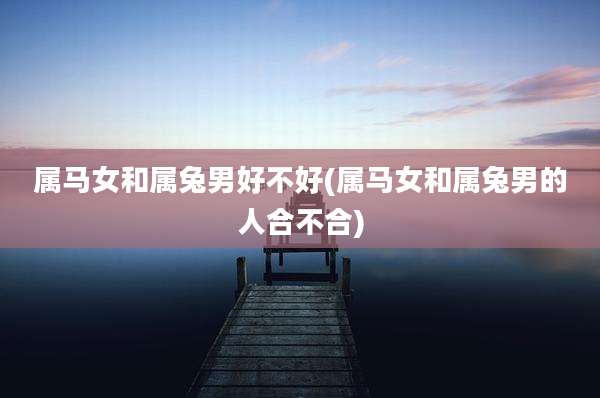 属马女和属兔男好不好(属马女和属兔男的人合不合)