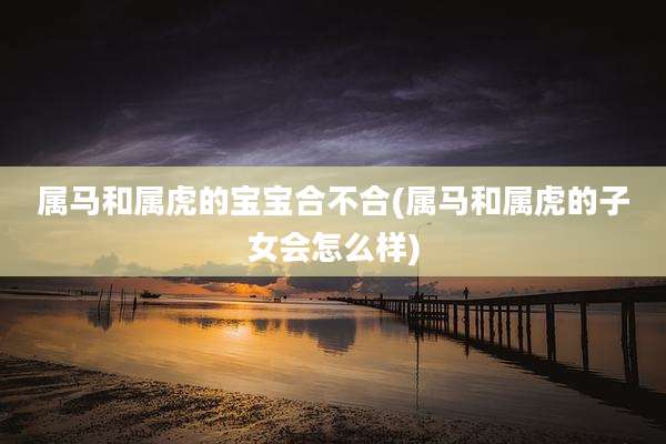 属马和属虎的宝宝合不合(属马和属虎的子女会怎么样)