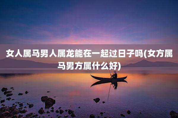 女人属马男人属龙能在一起过日子吗(女方属马男方属什么好)
