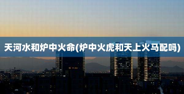 天河水和炉中火命(炉中火虎和天上火马配吗)