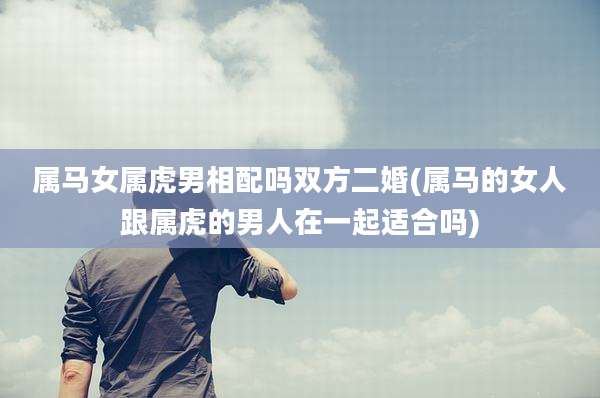 属马女属虎男相配吗双方二婚(属马的女人跟属虎的男人在一起适合吗)