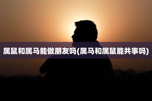 属鼠和属马能做朋友吗(属马和属鼠能共事吗)