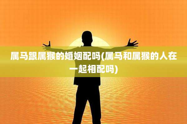 属马跟属猴的婚姻配吗(属马和属猴的人在一起相配吗)