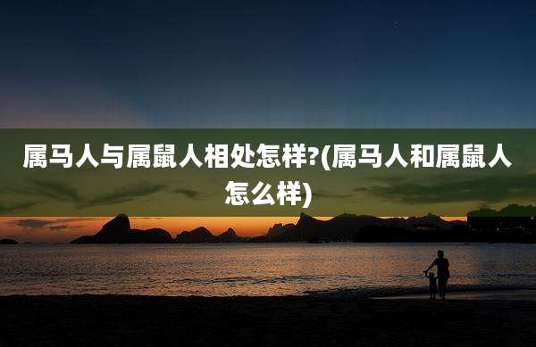 属马人与属鼠人相处怎样?(属马人和属鼠人怎么样)