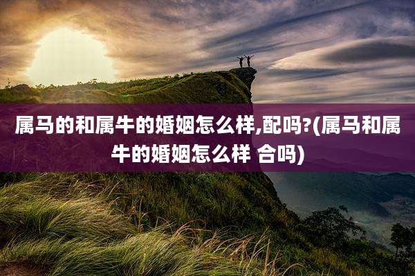 属马的和属牛的婚姻怎么样,配吗?(属马和属牛的婚姻怎么样 合吗)