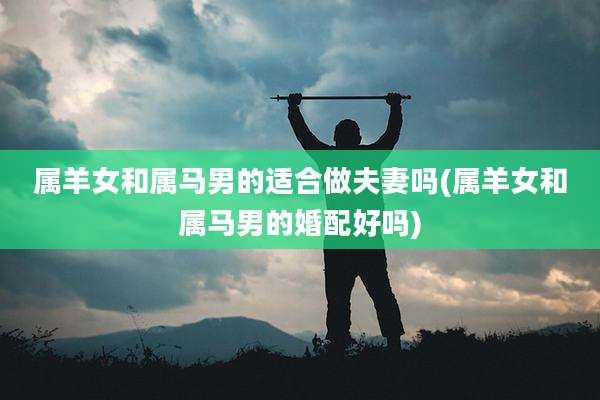 属羊女和属马男的适合做夫妻吗(属羊女和属马男的婚配好吗)