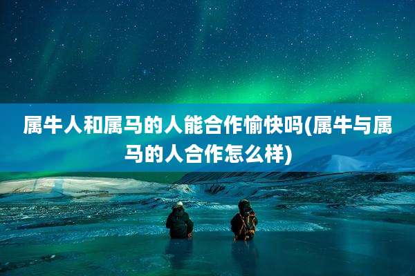 属牛人和属马的人能合作愉快吗(属牛与属马的人合作怎么样)