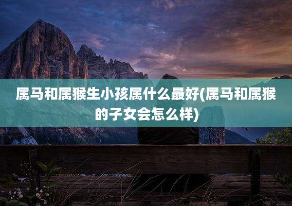 属马和属猴生小孩属什么最好(属马和属猴的子女会怎么样)