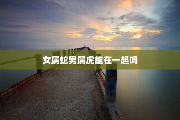 女属蛇男属虎能在一起吗