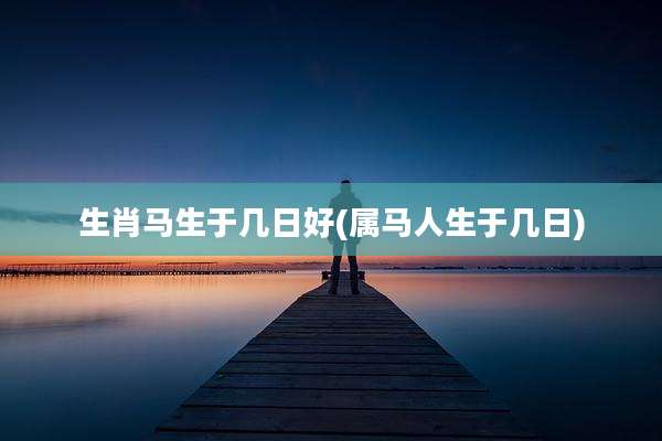 生肖马生于几日好(属马人生于几日)