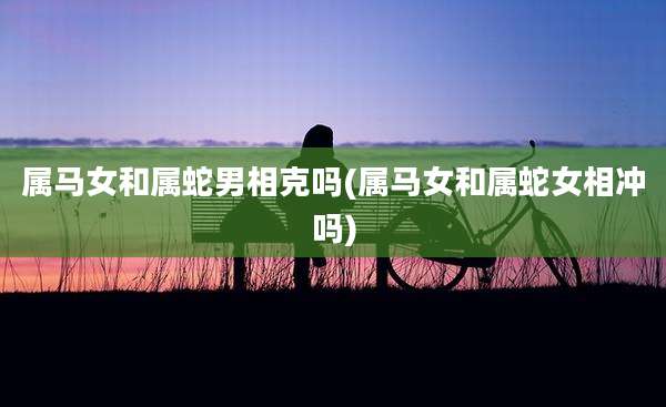 属马女和属蛇男相克吗(属马女和属蛇女相冲吗)