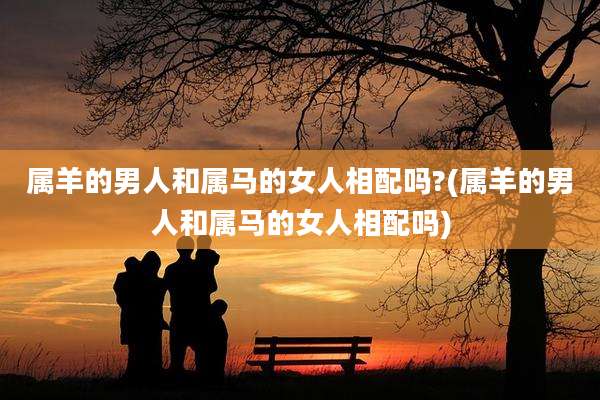 属羊的男人和属马的女人相配吗?(属羊的男人和属马的女人相配吗)