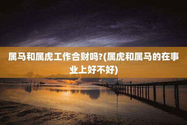 属马和属虎工作合财吗?(属虎和属马的在事业上好不好)