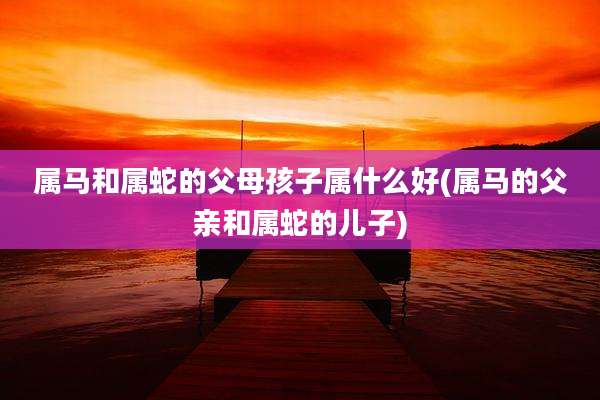 属马和属蛇的父母孩子属什么好(属马的父亲和属蛇的儿子)