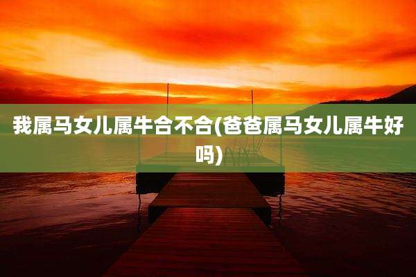 我属马女儿属牛合不合(爸爸属马女儿属牛好吗)