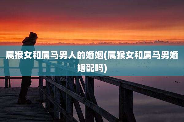 属猴女和属马男人的婚姻(属猴女和属马男婚姻配吗)