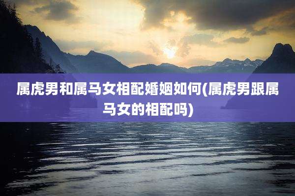 属虎男和属马女相配婚姻如何(属虎男跟属马女的相配吗)