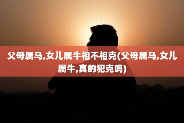 父母属马,女儿属牛相不相克(父母属马,女儿属牛,真的犯克吗)