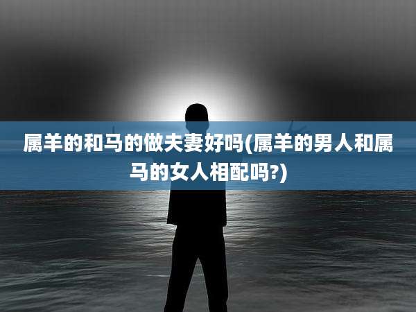 属羊的和马的做夫妻好吗(属羊的男人和属马的女人相配吗?)