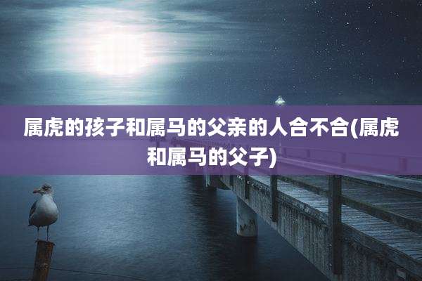 属虎的孩子和属马的父亲的人合不合(属虎和属马的父子)