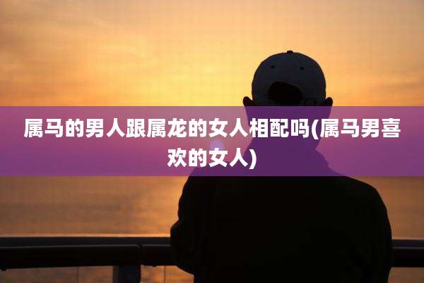 属马的男人跟属龙的女人相配吗(属马男喜欢的女人)