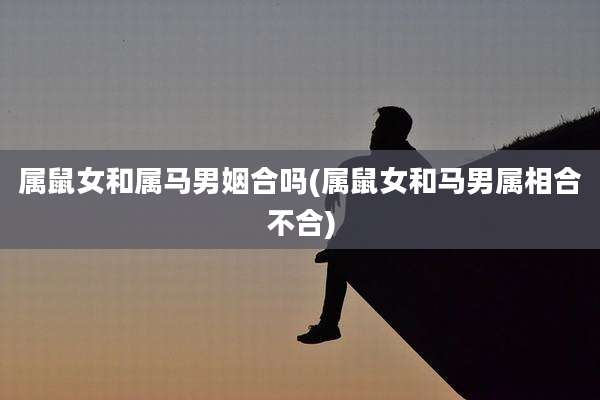 属鼠女和属马男姻合吗(属鼠女和马男属相合不合)