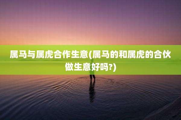 属马与属虎合作生意(属马的和属虎的合伙做生意好吗?)