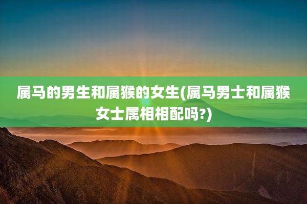 属马的男生和属猴的女生(属马男士和属猴女士属相相配吗?)