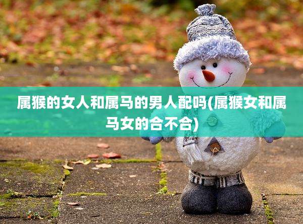 属猴的女人和属马的男人配吗(属猴女和属马女的合不合)