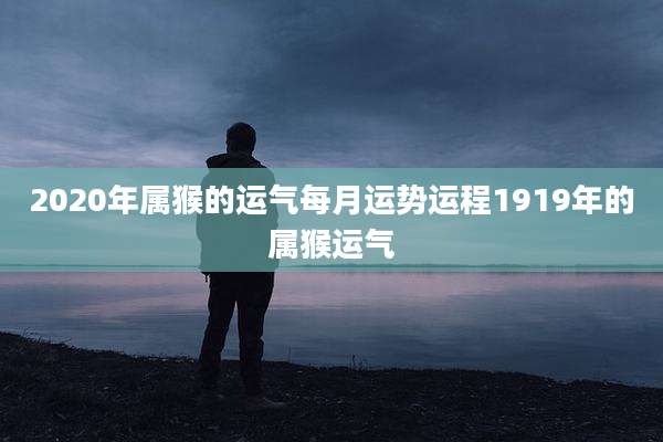 2020年属猴的运气每月运势运程1919年的属猴运气