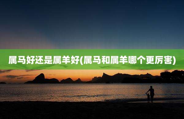 属马好还是属羊好(属马和属羊哪个更厉害)