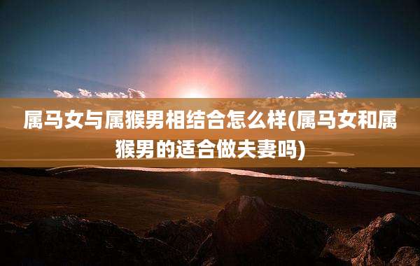 属马女与属猴男相结合怎么样(属马女和属猴男的适合做夫妻吗)