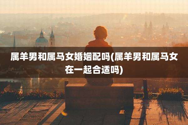 属羊男和属马女婚姻配吗(属羊男和属马女在一起合适吗)