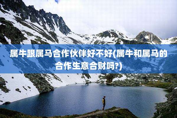 属牛跟属马合作伙伴好不好(属牛和属马的合作生意合财吗?)