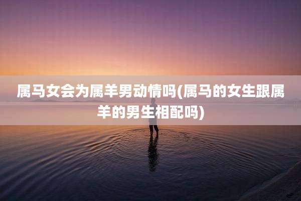 属马女会为属羊男动情吗(属马的女生跟属羊的男生相配吗)