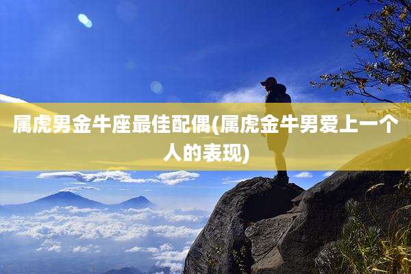 属虎男金牛座最佳配偶(属虎金牛男爱上一个人的表现)